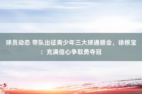 球员动态 带队出征青少年三大球通顺会，徐根宝：充满信心争取勇夺冠