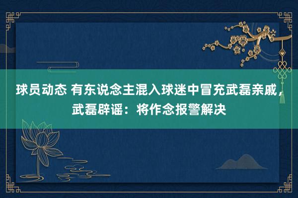 球员动态 有东说念主混入球迷中冒充武磊亲戚，武磊辟谣：将作念报警解决