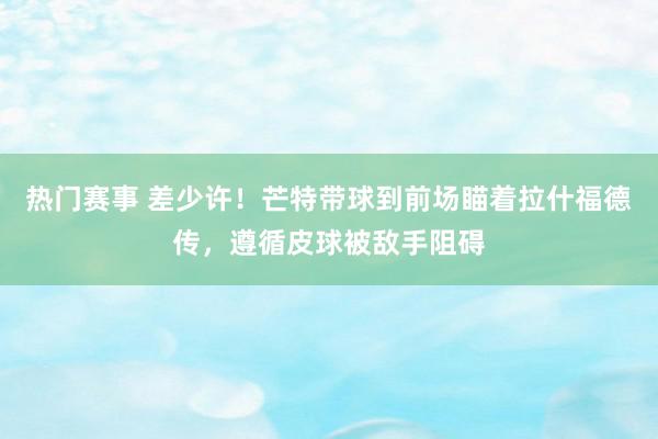 热门赛事 差少许！芒特带球到前场瞄着拉什福德传，遵循皮球被敌手阻碍