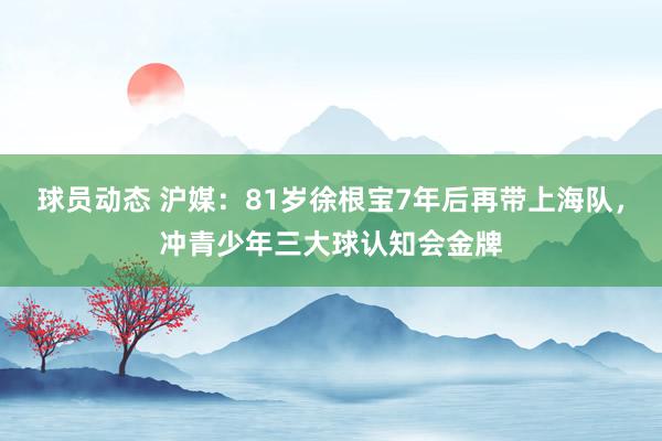 球员动态 沪媒：81岁徐根宝7年后再带上海队，冲青少年三大球认知会金牌