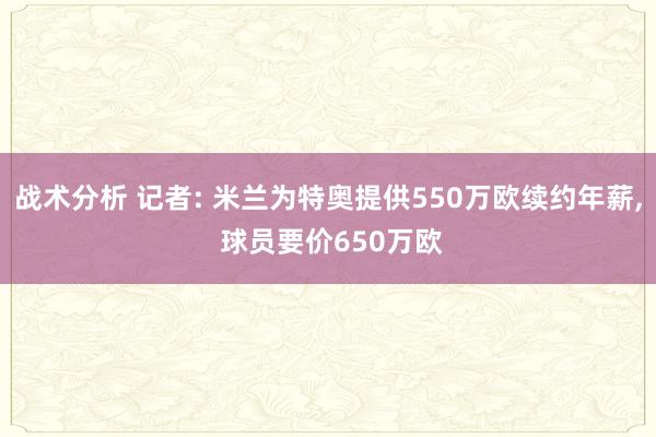 战术分析 记者: 米兰为特奥提供550万欧续约年薪, 球员要价650万欧