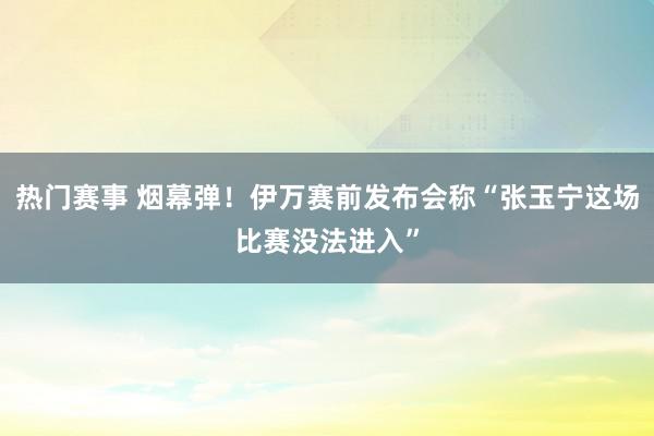 热门赛事 烟幕弹！伊万赛前发布会称“张玉宁这场比赛没法进入”