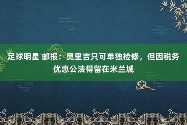 足球明星 邮报：奥里吉只可单独检修，但因税务优惠公法得留在米兰城