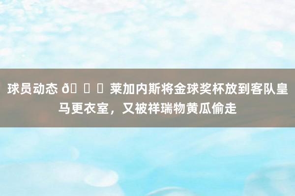 球员动态 😅莱加内斯将金球奖杯放到客队皇马更衣室，又被祥瑞物黄瓜偷走