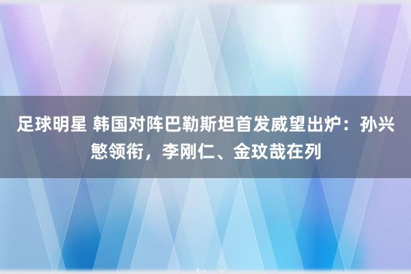 足球明星 韩国对阵巴勒斯坦首发威望出炉：孙兴慜领衔，李刚仁、金玟哉在列