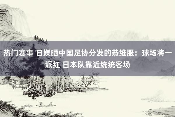 热门赛事 日媒晒中国足协分发的恭维服：球场将一派红 日本队靠近统统客场