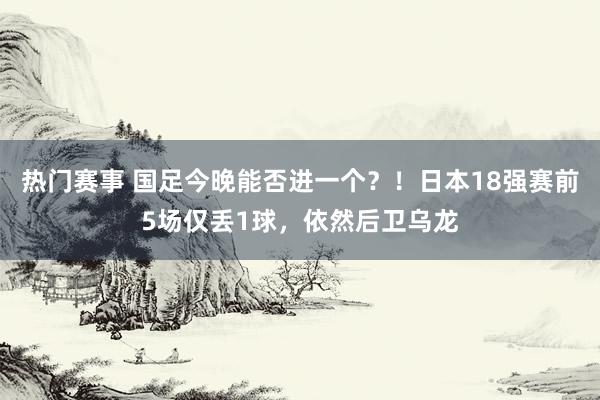 热门赛事 国足今晚能否进一个？！日本18强赛前5场仅丢1球，依然后卫乌龙