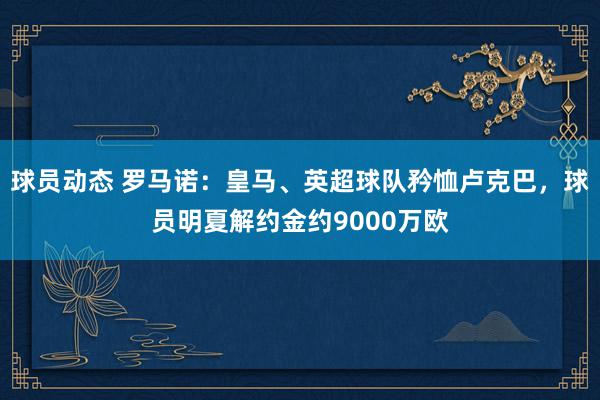 球员动态 罗马诺：皇马、英超球队矜恤卢克巴，球员明夏解约金约9000万欧