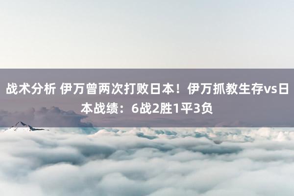 战术分析 伊万曾两次打败日本！伊万抓教生存vs日本战绩：6战2胜1平3负