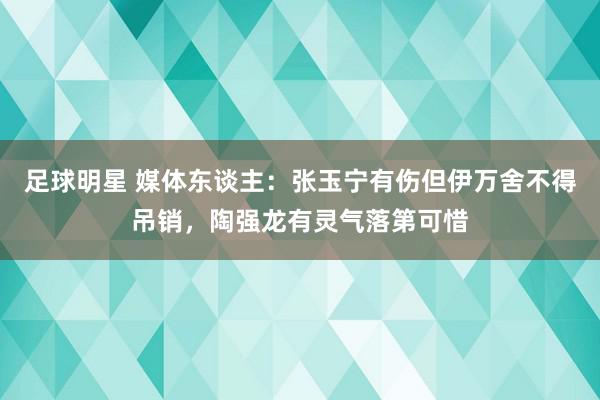 足球明星 媒体东谈主：张玉宁有伤但伊万舍不得吊销，陶强龙有灵气落第可惜