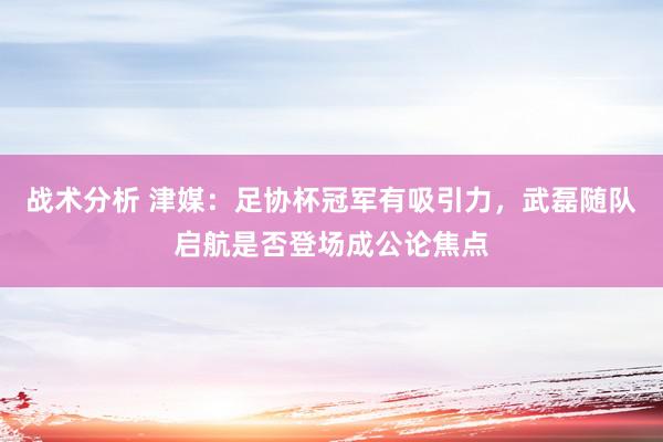 战术分析 津媒：足协杯冠军有吸引力，武磊随队启航是否登场成公论焦点