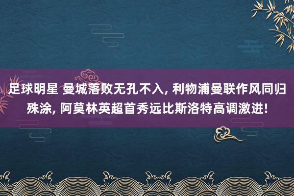 足球明星 曼城落败无孔不入, 利物浦曼联作风同归殊涂, 阿莫林英超首秀远比斯洛特高调激进!