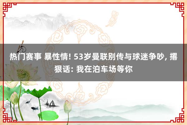 热门赛事 暴性情! 53岁曼联别传与球迷争吵, 撂狠话: 我在泊车场等你