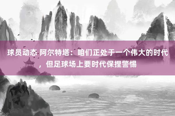 球员动态 阿尔特塔：咱们正处于一个伟大的时代，但足球场上要时代保捏警惕