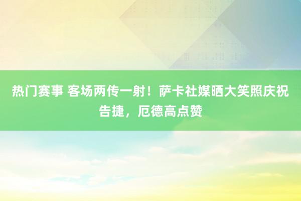 热门赛事 客场两传一射！萨卡社媒晒大笑照庆祝告捷，厄德高点赞