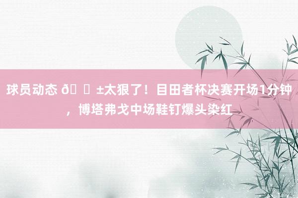 球员动态 😱太狠了！目田者杯决赛开场1分钟，博塔弗戈中场鞋钉爆头染红