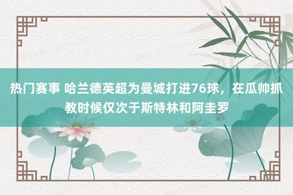 热门赛事 哈兰德英超为曼城打进76球，在瓜帅抓教时候仅次于斯特林和阿圭罗