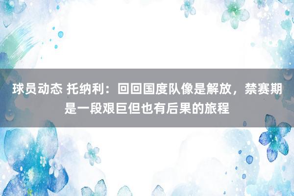 球员动态 托纳利：回回国度队像是解放，禁赛期是一段艰巨但也有后果的旅程