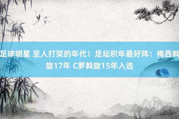 足球明星 至人打架的年代！足坛积年最好阵：梅西斡旋17年 C罗斡旋15年入选