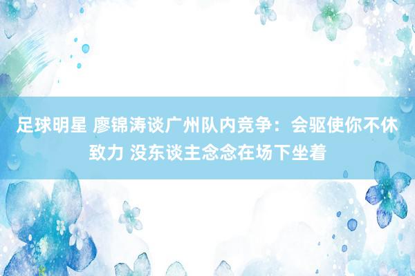 足球明星 廖锦涛谈广州队内竞争：会驱使你不休致力 没东谈主念念在场下坐着