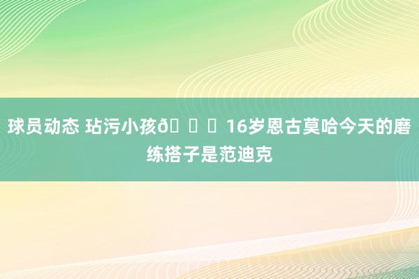 球员动态 玷污小孩😂16岁恩古莫哈今天的磨练搭子是范迪克