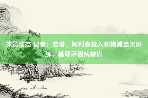 球员动态 记者：若塔、阿利森投入利物浦当天磨练，基耶萨因病缺席