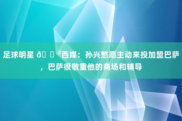 足球明星 😲西媒：孙兴慜愿主动来投加盟巴萨，巴萨很敬重他的商场和辅导