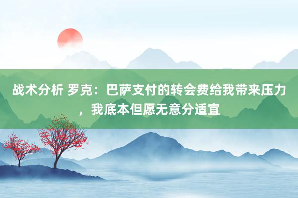 战术分析 罗克：巴萨支付的转会费给我带来压力，我底本但愿无意分适宜