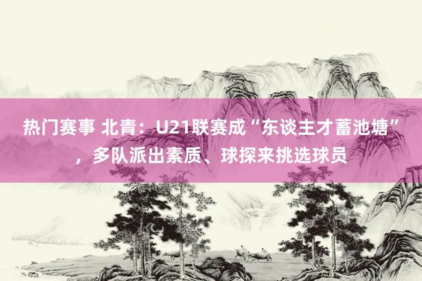 热门赛事 北青：U21联赛成“东谈主才蓄池塘”，多队派出素质、球探来挑选球员