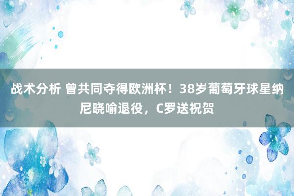 战术分析 曾共同夺得欧洲杯！38岁葡萄牙球星纳尼晓喻退役，C罗送祝贺