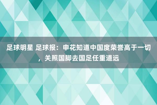 足球明星 足球报：申花知道中国度荣誉高于一切，关照国脚去国足任重道远