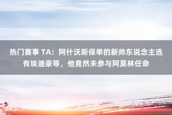 热门赛事 TA：阿什沃斯保举的新帅东说念主选有埃迪豪等，他竟然未参与阿莫林任命