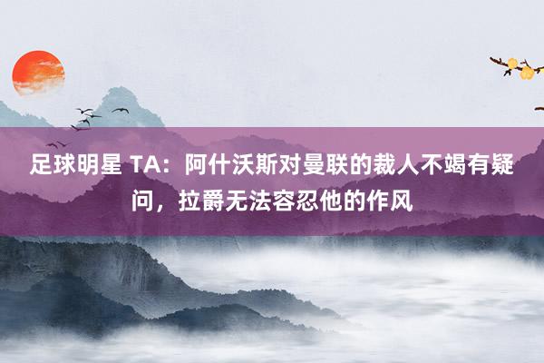 足球明星 TA：阿什沃斯对曼联的裁人不竭有疑问，拉爵无法容忍他的作风