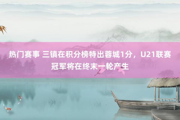 热门赛事 三镇在积分榜特出蓉城1分，U21联赛冠军将在终末一轮产生