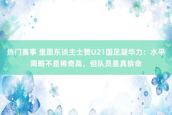 热门赛事 里面东谈主士赞U21国足凝华力：水平简略不是稀奇高，但队员是真拚命