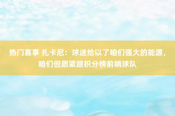 热门赛事 扎卡尼：球迷给以了咱们强大的能源，咱们但愿紧跟积分榜前哨球队