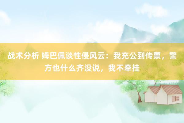 战术分析 姆巴佩谈性侵风云：我充公到传票，警方也什么齐没说，我不牵挂