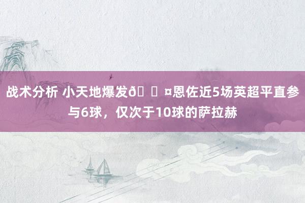 战术分析 小天地爆发😤恩佐近5场英超平直参与6球，仅次于10球的萨拉赫