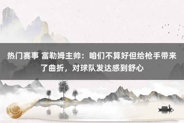 热门赛事 富勒姆主帅：咱们不算好但给枪手带来了曲折，对球队发达感到舒心