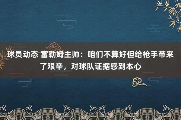 球员动态 富勒姆主帅：咱们不算好但给枪手带来了艰辛，对球队证据感到本心