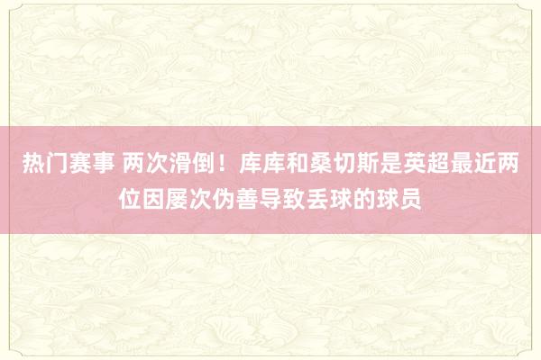 热门赛事 两次滑倒！库库和桑切斯是英超最近两位因屡次伪善导致丢球的球员