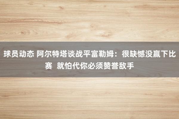 球员动态 阿尔特塔谈战平富勒姆：很缺憾没赢下比赛  就怕代你必须赞誉敌手