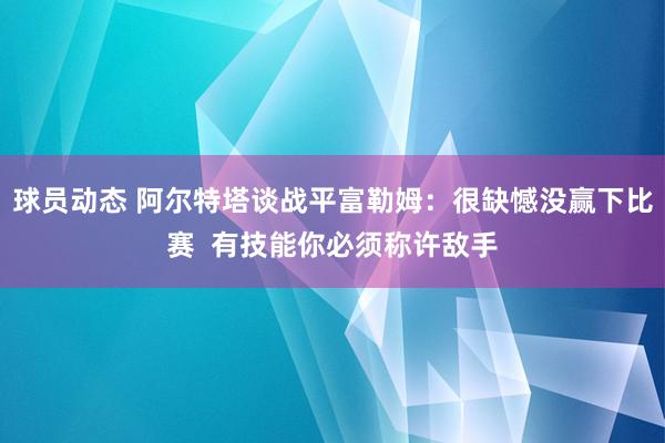 球员动态 阿尔特塔谈战平富勒姆：很缺憾没赢下比赛  有技能你必须称许敌手