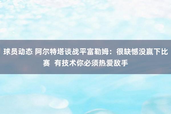 球员动态 阿尔特塔谈战平富勒姆：很缺憾没赢下比赛  有技术你必须热爱敌手