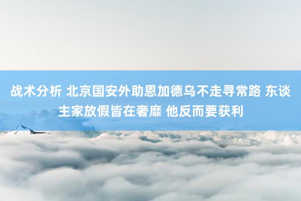 战术分析 北京国安外助恩加德乌不走寻常路 东谈主家放假皆在奢靡 他反而要获利