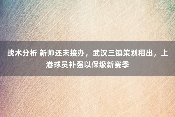 战术分析 新帅还未接办，武汉三镇策划租出，上港球员补强以保级新赛季