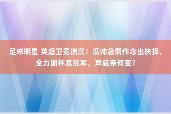 足球明星 英超卫冕消沉！瓜帅急需作念出抉择，全力图杯赛冠军，声威奈何变？