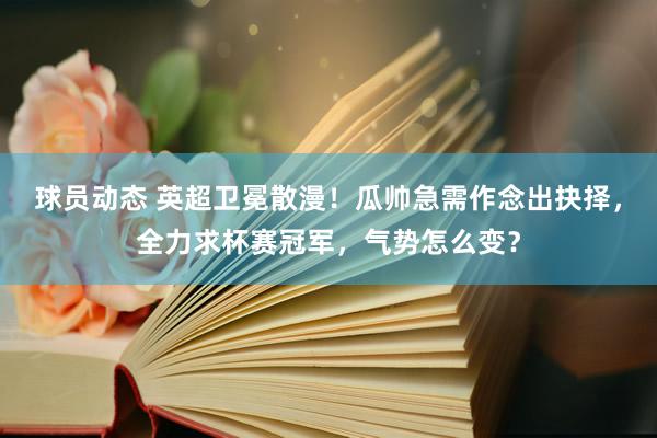 球员动态 英超卫冕散漫！瓜帅急需作念出抉择，全力求杯赛冠军，气势怎么变？