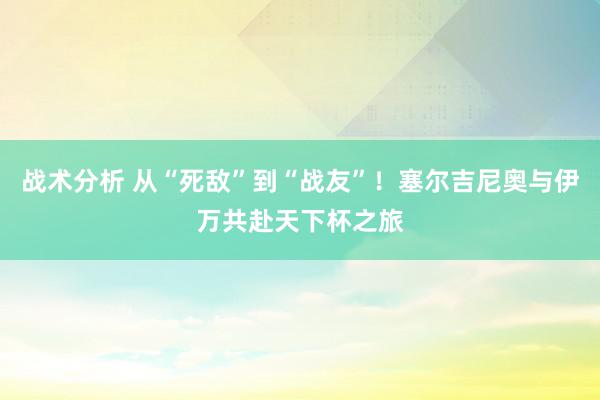 战术分析 从“死敌”到“战友”！塞尔吉尼奥与伊万共赴天下杯之旅