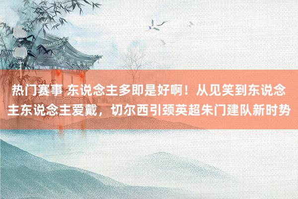 热门赛事 东说念主多即是好啊！从见笑到东说念主东说念主爱戴，切尔西引颈英超朱门建队新时势